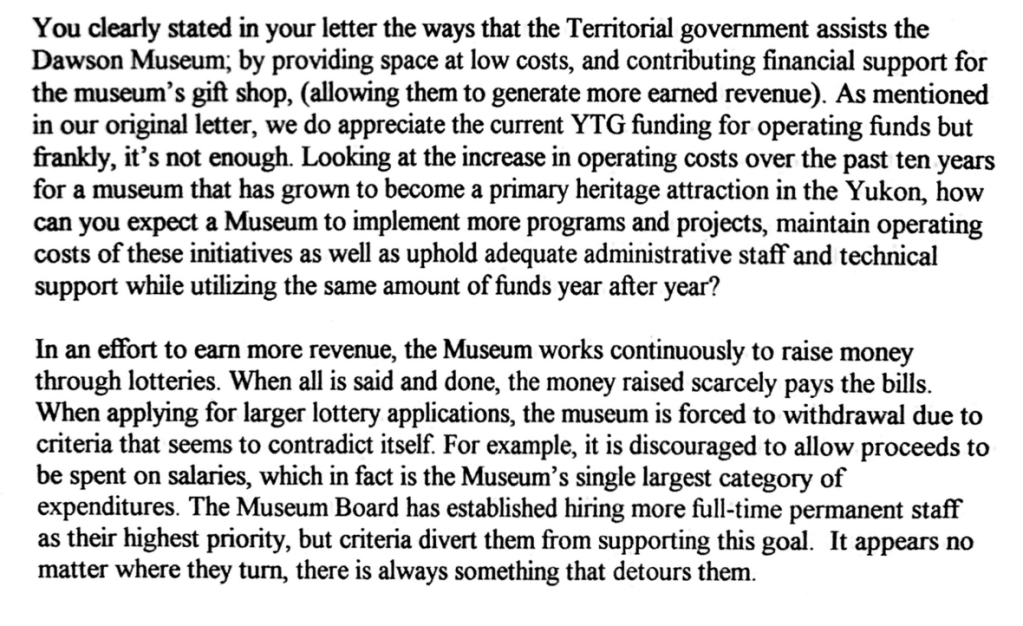You clearly stated in your letter the ways that the Territorial government assists the
Dawson Museum; by providing spaceat low costs, and contributing financial support for
the museum's gift shop, (allowing them to generate more earned revenue). As mentioned
in our original letter, we do appreciatethe current YTG funding for operating funds but
frankly, it's not enough. Looking at the increase in operating costs over the past ten years
for a museum that has grown to become a primary heritage attraction in the Yukon, how
can you expect a Museum to implement more programs and projects, maintain operating
costs of these initiatives as well as uphold adequate administrative staff and technical
support whie utilizing the sameamount of funds year after year?
In an effort to earn more revenue, the Museum works continuously to raise money
through lotteries. When all is said and done, the money raised scarcely pays the bills.
When applying for larger lottery applications, the museum is forced to withdrawal due to
criteria that seems to contradict itself. For example, it is discouraged to allow proceeds to
be spent on salaries, which in fact is the Museum's single largest category of
expenditures. The Museum Board hasestablished hiring more full-time permanent staff
as their highest priority, but criteria divert them from supporting this goal. It appears no
matter where they turn, there is always something that detours them.